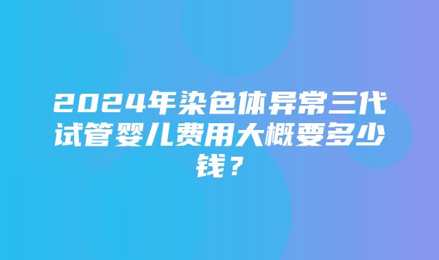 2024年染色体异常三代试管婴儿费用大概要多少钱？