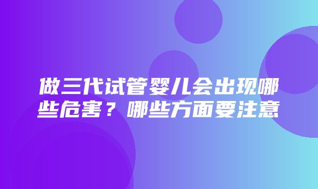 做三代试管婴儿会出现哪些危害？哪些方面要注意