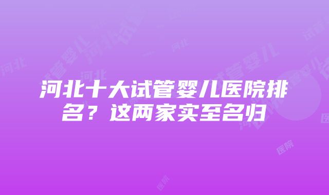 河北十大试管婴儿医院排名？这两家实至名归