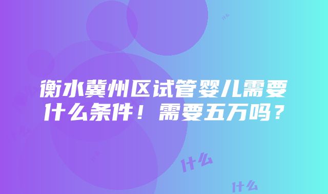 衡水冀州区试管婴儿需要什么条件！需要五万吗？