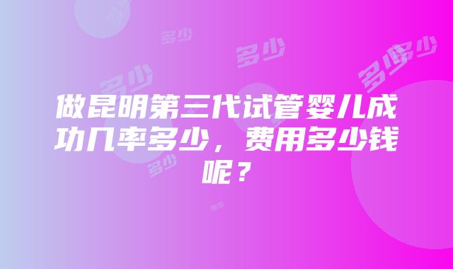 做昆明第三代试管婴儿成功几率多少，费用多少钱呢？