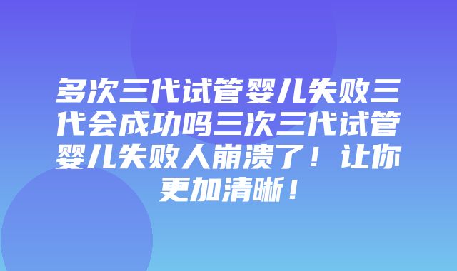 多次三代试管婴儿失败三代会成功吗三次三代试管婴儿失败人崩溃了！让你更加清晰！