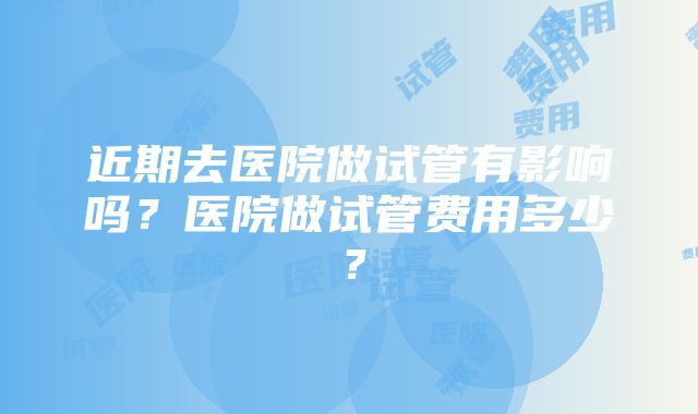 近期去医院做试管有影响吗？医院做试管费用多少？