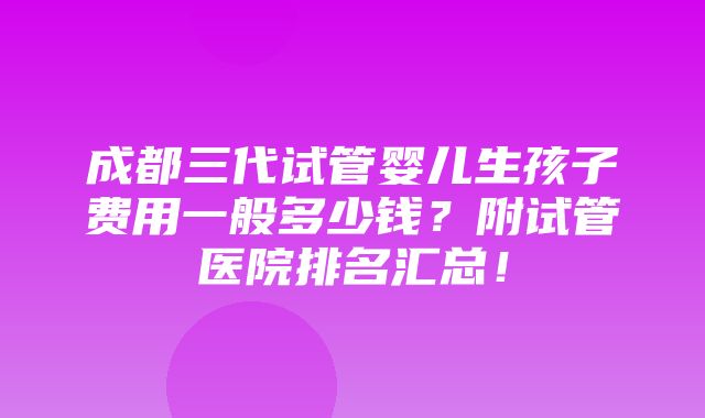 成都三代试管婴儿生孩子费用一般多少钱？附试管医院排名汇总！