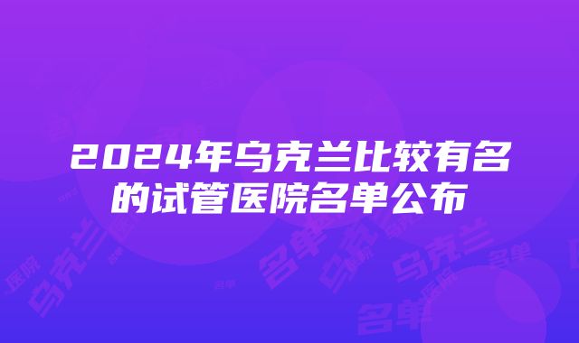 2024年乌克兰比较有名的试管医院名单公布