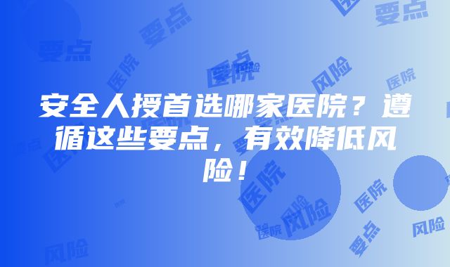 安全人授首选哪家医院？遵循这些要点，有效降低风险！