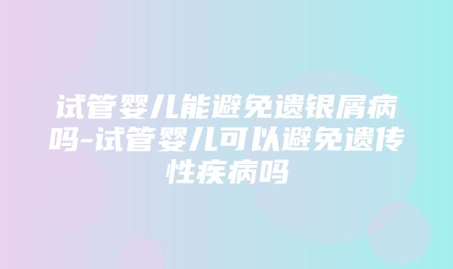 试管婴儿能避免遗银屑病吗-试管婴儿可以避免遗传性疾病吗