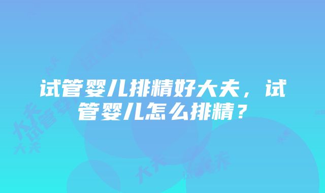 试管婴儿排精好大夫，试管婴儿怎么排精？