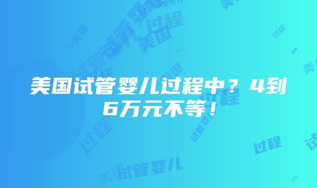 美国试管婴儿过程中？4到6万元不等！