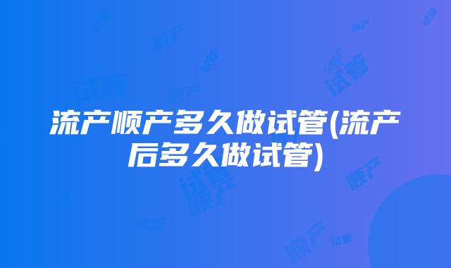 流产顺产多久做试管(流产后多久做试管)