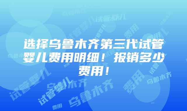 选择乌鲁木齐第三代试管婴儿费用明细！报销多少费用！