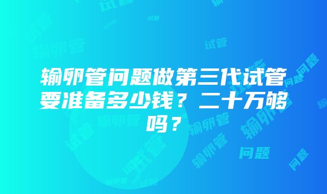 输卵管问题做第三代试管要准备多少钱？二十万够吗？