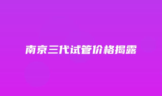 南京三代试管价格揭露