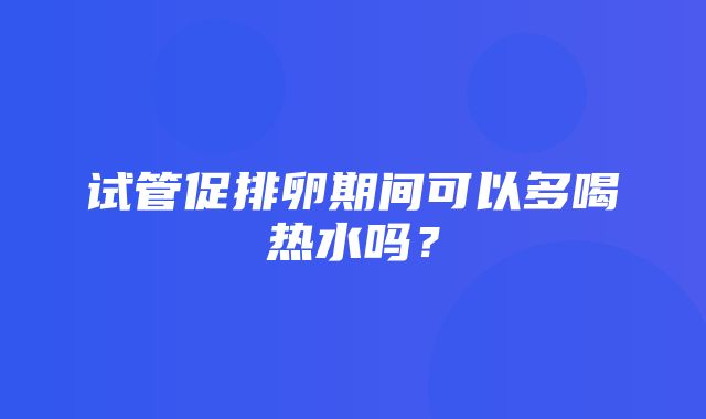 试管促排卵期间可以多喝热水吗？