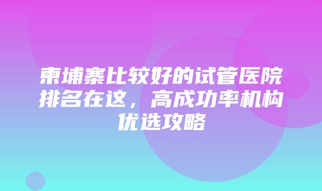 柬埔寨比较好的试管医院排名在这，高成功率机构优选攻略