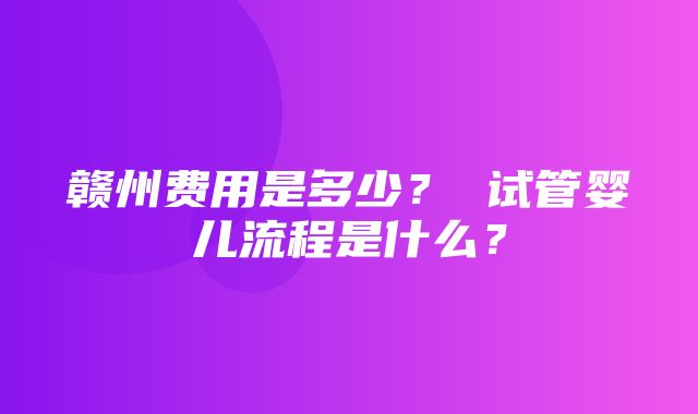 赣州费用是多少？ 试管婴儿流程是什么？