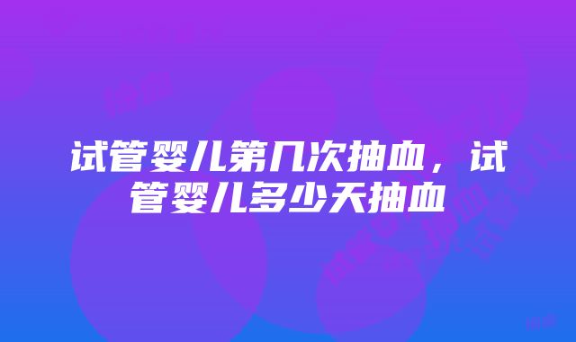 试管婴儿第几次抽血，试管婴儿多少天抽血