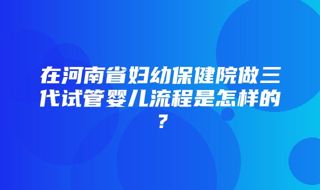 在河南省妇幼保健院做三代试管婴儿流程是怎样的？