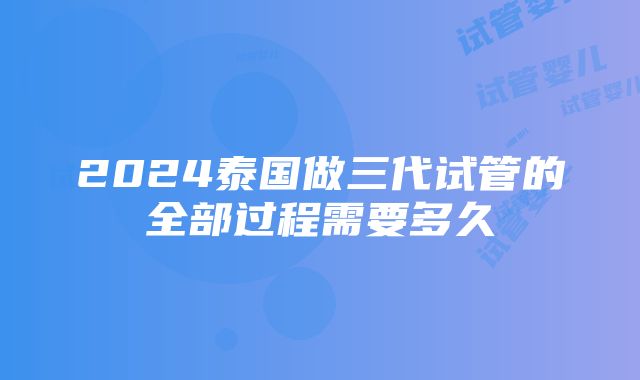 2024泰国做三代试管的全部过程需要多久