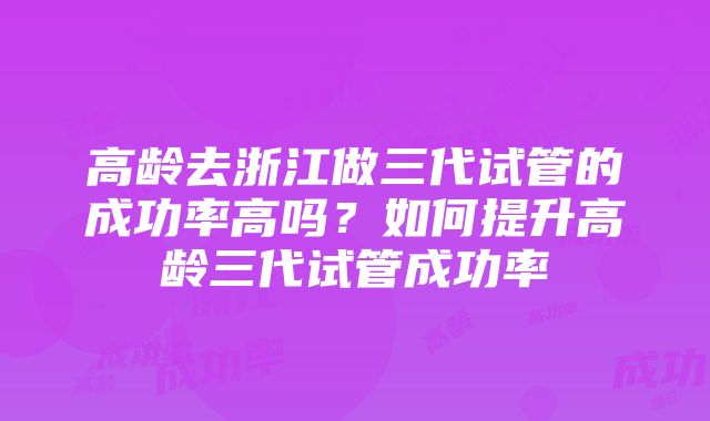 高龄去浙江做三代试管的成功率高吗？如何提升高龄三代试管成功率