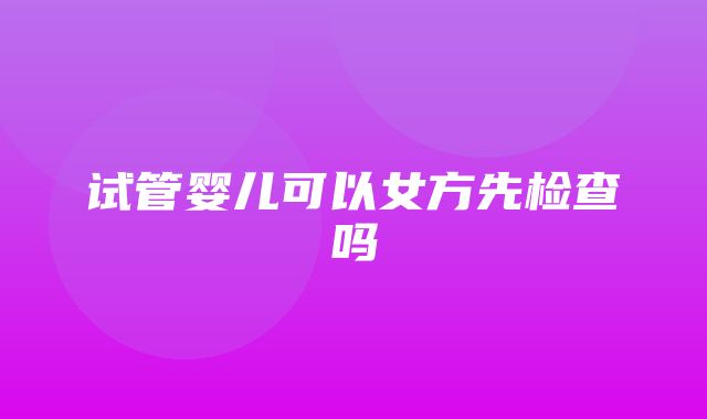 试管婴儿可以女方先检查吗