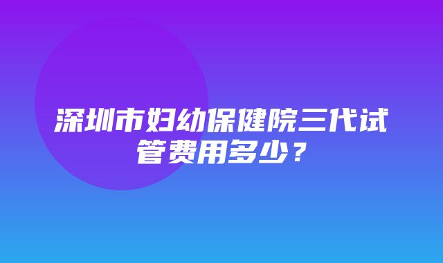 深圳市妇幼保健院三代试管费用多少？