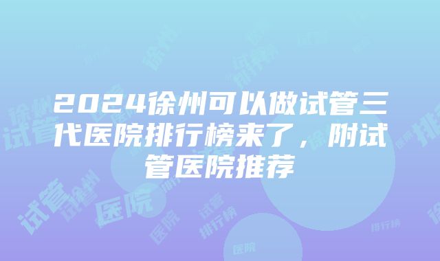 2024徐州可以做试管三代医院排行榜来了，附试管医院推荐