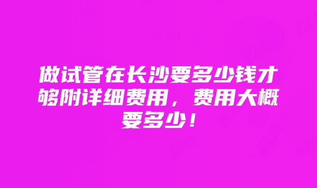 做试管在长沙要多少钱才够附详细费用，费用大概要多少！