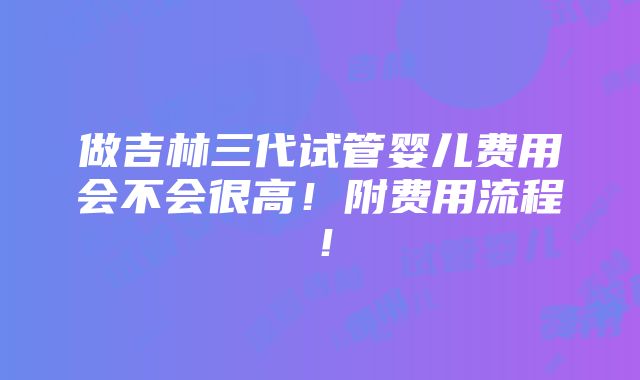 做吉林三代试管婴儿费用会不会很高！附费用流程！