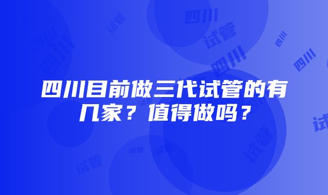 四川目前做三代试管的有几家？值得做吗？