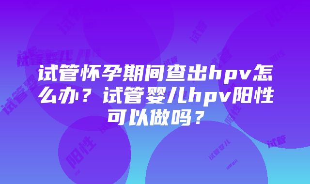 试管怀孕期间查出hpv怎么办？试管婴儿hpv阳性可以做吗？