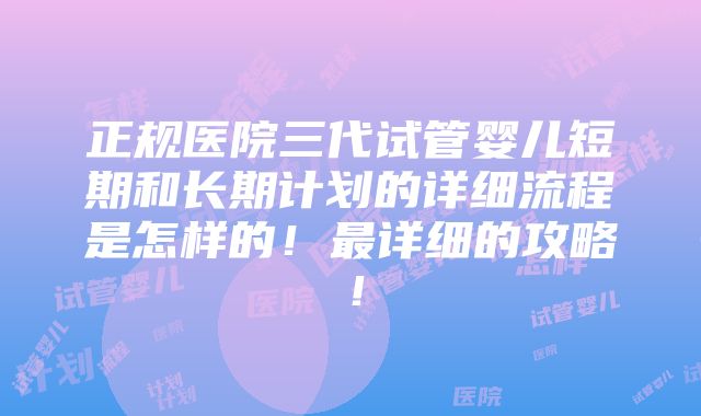 正规医院三代试管婴儿短期和长期计划的详细流程是怎样的！最详细的攻略！