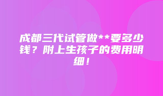 成都三代试管做**要多少钱？附上生孩子的费用明细！