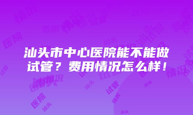 汕头市中心医院能不能做试管？费用情况怎么样！