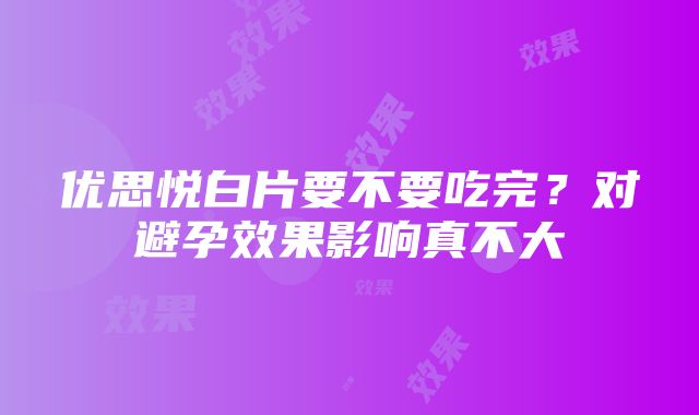 优思悦白片要不要吃完？对避孕效果影响真不大