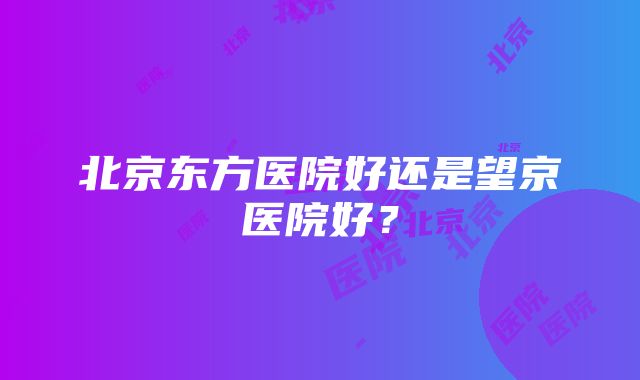 北京东方医院好还是望京医院好？