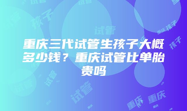 重庆三代试管生孩子大概多少钱？重庆试管比单胎贵吗