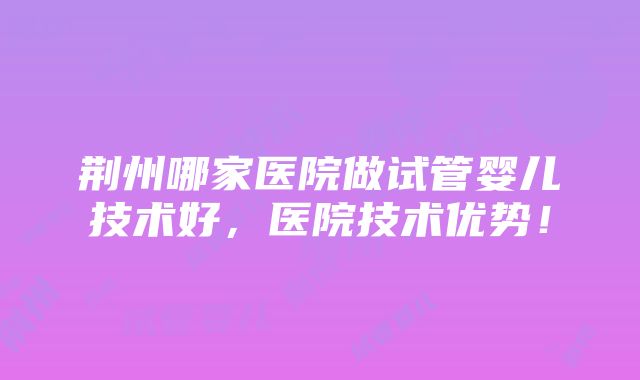 荆州哪家医院做试管婴儿技术好，医院技术优势！