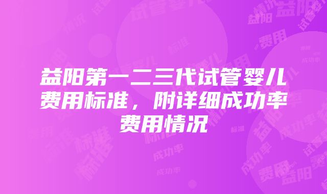 益阳第一二三代试管婴儿费用标准，附详细成功率费用情况