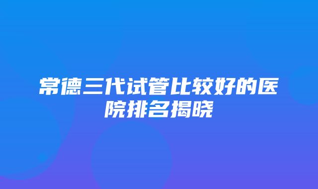 常德三代试管比较好的医院排名揭晓