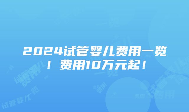 2024试管婴儿费用一览！费用10万元起！