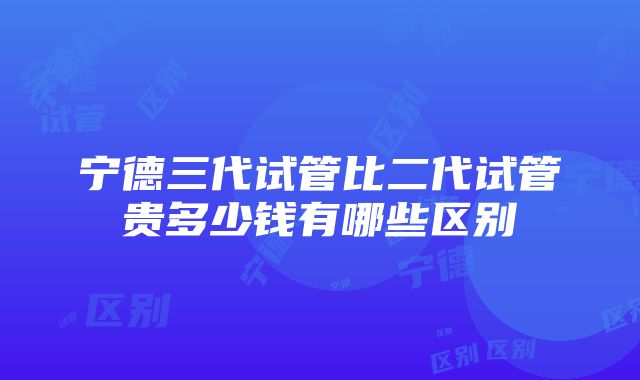 宁德三代试管比二代试管贵多少钱有哪些区别