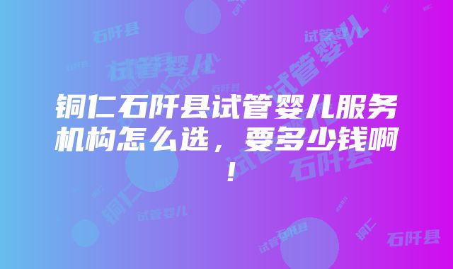 铜仁石阡县试管婴儿服务机构怎么选，要多少钱啊！