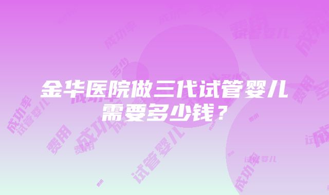 金华医院做三代试管婴儿需要多少钱？