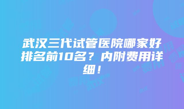 武汉三代试管医院哪家好排名前10名？内附费用详细！