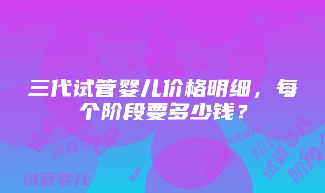 三代试管婴儿价格明细，每个阶段要多少钱？