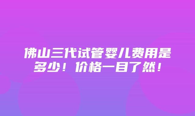 佛山三代试管婴儿费用是多少！价格一目了然！