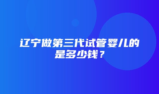 辽宁做第三代试管婴儿的是多少钱？