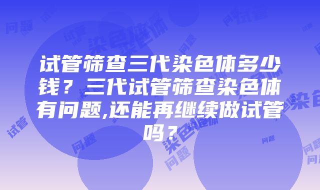 试管筛查三代染色体多少钱？三代试管筛查染色体有问题,还能再继续做试管吗？