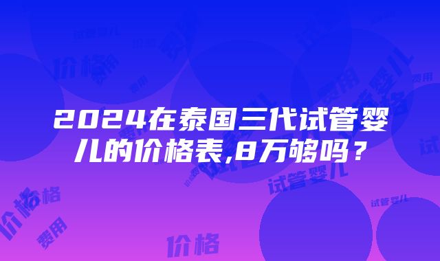 2024在泰国三代试管婴儿的价格表,8万够吗？